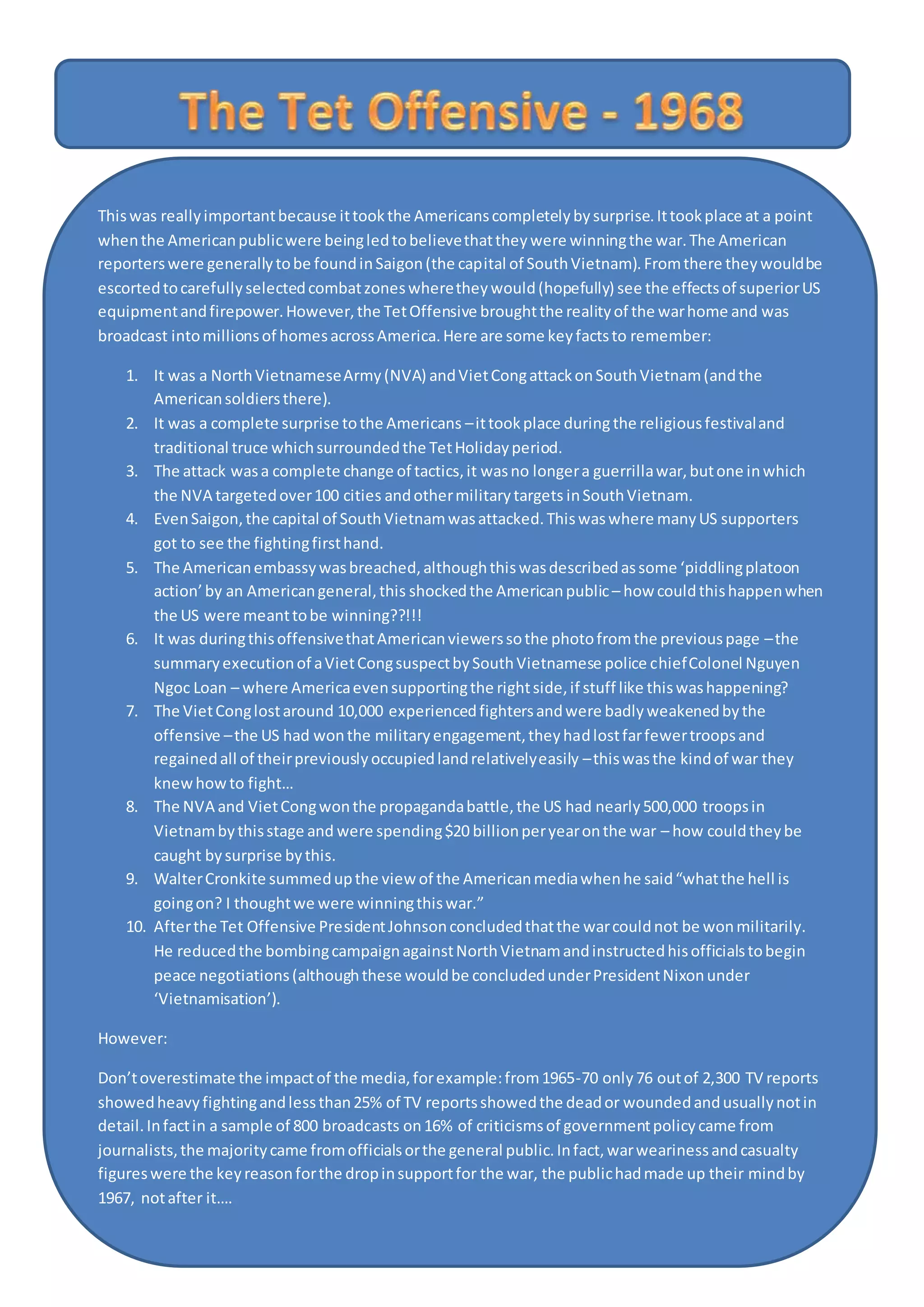 Thiswas reallyimportantbecause ittookthe Americanscompletelybysurprise.Ittookplace at a point
whenthe Americanpublicwere beingledtobelievethattheywere winningthe war.The American
reporterswere generallytobe foundinSaigon(the capital of SouthVietnam).Fromthere theywouldbe
escortedtocarefullyselectedcombatzoneswheretheywould(hopefully) see the effectsof superiorUS
equipmentandfirepower.However,the TetOffensive broughtthe realityof the warhome and was
broadcast intomillionsof homesacrossAmerica.Here are some keyfactsto remember:
1. It was a NorthVietnameseArmy(NVA) andVietCongattackonSouthVietnam(andthe
Americansoldiersthere).
2. It was a complete surprise tothe Americans –ittookplace duringthe religiousfestivaland
traditional truce whichsurroundedthe TetHolidayperiod.
3. The attack wasa complete change of tactics,it wasno longera guerrillawar,butone inwhich
the NVA targetedover100 cities andothermilitarytargets inSouthVietnam.
4. EvenSaigon,the capital of SouthVietnamwasattacked.Thiswaswhere manyUS supporters
got to see the fightingfirsthand.
5. The Americanembassywasbreached,althoughthiswasdescribedassome ‘piddlingplatoon
action’by an Americangeneral,this shockedthe Americanpublic– how couldthishappenwhen
the US were meanttobe winning??!!!
6. It was duringthisoffensivethatAmericanviewerssothe photofromthe previouspage –the
summaryexecutionof aVietCongsuspectbySouthVietnamese police chiefColonel Nguyen
Ngoc Loan – where Americaevensupportingthe rightside,if stuff like thiswashappening?
7. The VietConglostaround 10,000 experiencedfightersandwere badlyweakenedbythe
offensive –the US had wonthe militaryengagement,theyhadlostfarfewertroopsand
regainedall of theirpreviouslyoccupiedlandrelativelyeasily –thiswasthe kindof war they
knewhowto fight…
8. The NVA and VietCongwonthe propagandabattle,the US had nearly500,000 troopsin
Vietnambythisstage and were spending$20 billionperyearonthe war – how couldtheybe
caught bysurprise bythis.
9. WalterCronkite summedupthe view of the Americanmediawhenhe said“whatthe hell is
goingon? I thoughtwe were winningthiswar.”
10. Afterthe Tet Offensive PresidentJohnsonconcludedthatthe warcouldnot be wonmilitarily.
He reducedthe bombingcampaignagainstNorthVietnamandinstructedhisofficialstobegin
peace negotiations(althoughthese wouldbe concludedunderPresidentNixonunder
‘Vietnamisation’).
However:
Don’toverestimate the impactof the media,forexample:from1965-70 only76 outof 2,300 TV reports
showedheavyfightingandlessthan25% of TV reportsshowedthe deador woundedandusuallynotin
detail.Infactin a sample of 800 broadcasts on16% of criticismsof governmentpolicycame from
journalists,the majoritycame fromofficialsorthe general public.Infact,warwearinessandcasualty
figureswere the keyreasonforthe dropinsupportfor the war, the publichadmade up their mindby
1967, notafter it….
 