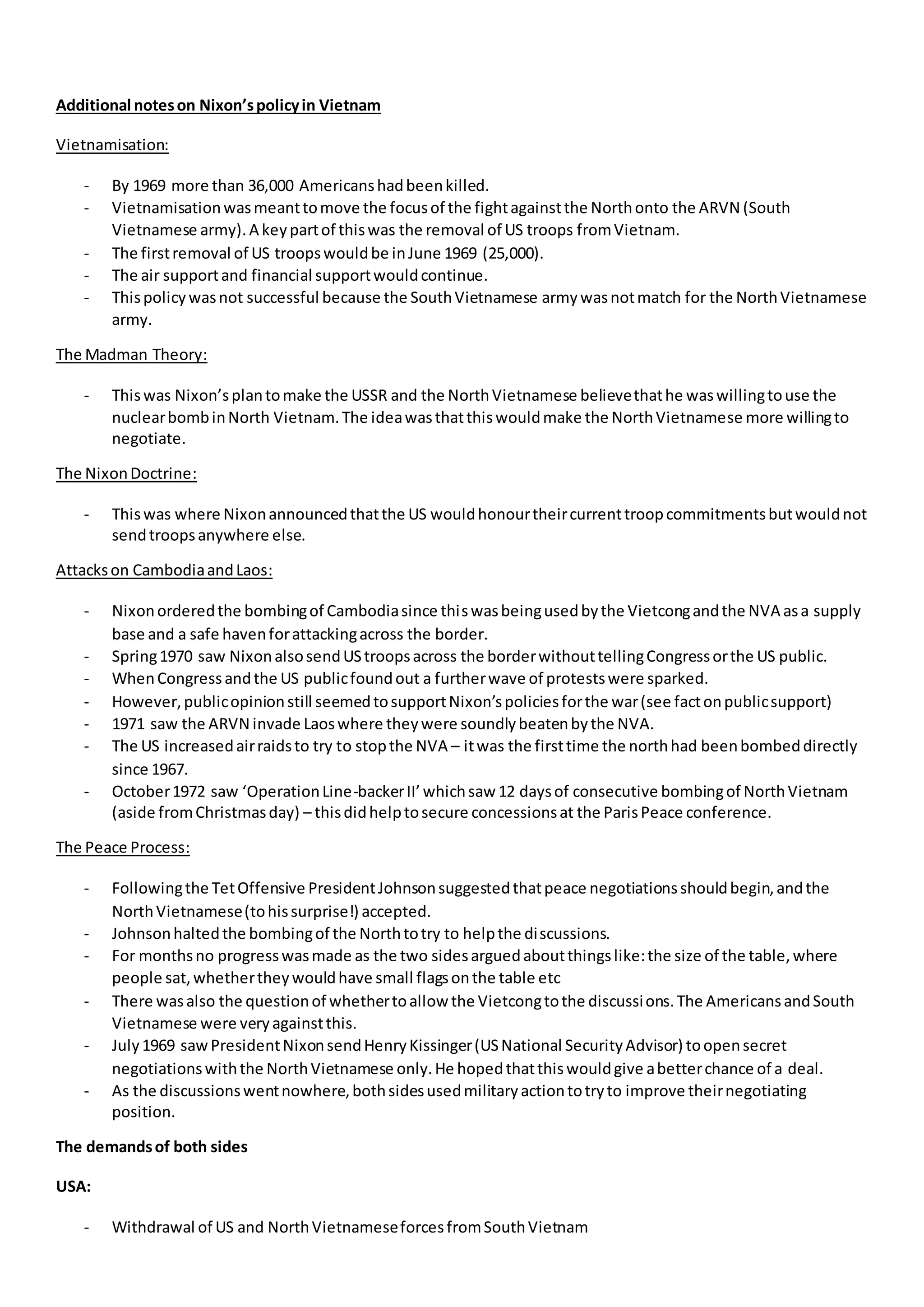 Additional noteson Nixon’spolicyin Vietnam
Vietnamisation:
- By 1969 more than 36,000 Americanshadbeenkilled.
- Vietnamisationwasmeanttomove the focusof the fightagainstthe Northonto the ARVN (South
Vietnamese army).A keypartof thiswas the removal of US troops fromVietnam.
- The firstremoval of US troopswouldbe inJune 1969 (25,000).
- The air supportand financial supportwouldcontinue.
- Thispolicywasnot successful because the SouthVietnamese armywasnotmatch for the NorthVietnamese
army.
The Madman Theory:
- Thiswas Nixon’splantomake the USSR and the NorthVietnamese believethathe waswillingtouse the
nuclearbombinNorth Vietnam.The ideawasthatthiswouldmake the NorthVietnamese more willingto
negotiate.
The NixonDoctrine:
- Thiswas where Nixonannouncedthatthe US wouldhonourtheircurrenttroopcommitmentsbutwouldnot
sendtroopsanywhere else.
Attackson CambodiaandLaos:
- Nixonorderedthe bombingof Cambodiasince thiswasbeingusedbythe Vietcongandthe NVA asa supply
base and a safe havenforattackingacross the border.
- Spring1970 saw NixonalsosendUStroopsacross the borderwithouttellingCongressorthe US public.
- WhenCongressandthe US publicfoundout a furtherwave of protestswere sparked.
- However,publicopinionstill seemedtosupportNixon’spoliciesforthe war(see factonpublicsupport)
- 1971 saw the ARVN invade Laoswhere theywere soundlybeatenbythe NVA.
- The US increasedairraidsto try to stopthe NVA – itwas the firsttime the northhad beenbombeddirectly
since 1967.
- October1972 saw ‘OperationLine-backerII’whichsaw 12 daysof consecutive bombingof NorthVietnam
(aside fromChristmasday) – thisdidhelptosecure concessionsat the ParisPeace conference.
The Peace Process:
- Followingthe TetOffensive PresidentJohnsonsuggestedthatpeace negotiationsshouldbegin,andthe
NorthVietnamese(tohissurprise!) accepted.
- Johnsonhaltedthe bombingof the Northtotry to helpthe discussions.
- For monthsno progresswasmade as the two sidesarguedaboutthingslike:the size of the table,where
people sat,whethertheywouldhave small flagsonthe table etc
- There wasalso the questionof whethertoallow the Vietcongtothe discussions.The AmericansandSouth
Vietnamese were veryagainstthis.
- July1969 sawPresidentNixonsendHenryKissinger(USNational SecurityAdvisor) toopensecret
negotiationswiththe NorthVietnamese only.He hopedthatthiswouldgive abetterchance of a deal.
- As the discussionswentnowhere,bothsidesusedmilitaryactiontotryto improve theirnegotiating
position.
The demandsof both sides
USA:
- Withdrawal of US and NorthVietnameseforcesfromSouthVietnam
 