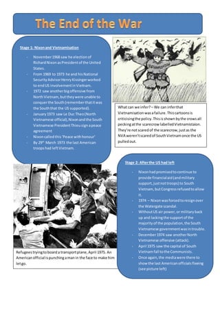 Stage 1: Nixonand Vietnamisation
- November1968 saw he electionof
RichardNixonasPresidentof the United
States.
- From 1969 to 1973 he and hisNational
SecurityAdvisorHenryKissingerworked
to endUS involvementinVietnam.
- 1972 saw anotherbigoffensive from
NorthVietnam,buttheywere unable to
conquerthe South(rememberthatitwas
the Souththat the US supported).
- January1973 saw Le Duc Theo(North
Vietnamese official),Nixonandthe South
Vietnamese PresidentThieusignapeace
agreement
- Nixoncalledthis‘Peace withhonour’
- By 29th
March 1973 the last American
troopshad leftVietnam.
Refugeestryingtoboarda transportplane,April 1975. An
Americanofficial ispunchingamanin the face to make him
letgo.
What can we infer? – We can inferthat
Vietnamisationwasafailure.Thiscartoonsis
criticisingthe policy.Thisisshownbythe crowsall
peckingatthe scarecrow labelledVietnamistaion.
They’re notscaredof the scarecrow,justas the
NVA weren’tscaredof SouthVietnamonce the US
pulledout.
Stage 2: Afterthe US had left
- Nixonhadpromisedtocontinue to
provide financialaid(andmilitary
support,justnottroops) to South
Vietnam, butCongressrefusedtoallow
it.
- 1974 – Nixonwasforcedtoresignover
the Watergate scandal.
- WithoutUS air power,or militaryback
up and lackingthe supportof the
majorityof the population,the South
Vietnamese governmentwasintrouble.
- December1974 saw anotherNorth
Vietnamese offensive (attack).
- April 1975 saw the capital of South
Vietnamfall tothe Communists.
- Once again,the mediawere there to
show the last Americanofficialsfleeing
(see picture left)
 