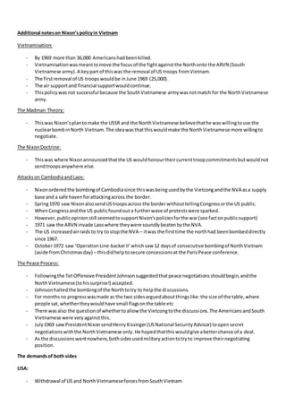 Additional noteson Nixon’spolicyin Vietnam
Vietnamisation:
- By 1969 more than 36,000 Americanshadbeenkilled.
- Vietnamisationwasmeanttomove the focusof the fightagainstthe Northonto the ARVN (South
Vietnamese army).A keypartof thiswas the removal of US troops fromVietnam.
- The firstremoval of US troopswouldbe inJune 1969 (25,000).
- The air supportand financial supportwouldcontinue.
- Thispolicywasnot successful because the SouthVietnamese armywasnotmatch for the NorthVietnamese
army.
The Madman Theory:
- Thiswas Nixon’splantomake the USSR and the NorthVietnamese believethathe waswillingtouse the
nuclearbombinNorth Vietnam.The ideawasthatthiswouldmake the NorthVietnamese more willingto
negotiate.
The NixonDoctrine:
- Thiswas where Nixonannouncedthatthe US wouldhonourtheircurrenttroopcommitmentsbutwouldnot
sendtroopsanywhere else.
Attackson CambodiaandLaos:
- Nixonorderedthe bombingof Cambodiasince thiswasbeingusedbythe Vietcongandthe NVA asa supply
base and a safe havenforattackingacross the border.
- Spring1970 saw NixonalsosendUStroopsacross the borderwithouttellingCongressorthe US public.
- WhenCongressandthe US publicfoundout a furtherwave of protestswere sparked.
- However,publicopinionstill seemedtosupportNixon’spoliciesforthe war(see factonpublicsupport)
- 1971 saw the ARVN invade Laoswhere theywere soundlybeatenbythe NVA.
- The US increasedairraidsto try to stopthe NVA – itwas the firsttime the northhad beenbombeddirectly
since 1967.
- October1972 saw ‘OperationLine-backerII’whichsaw 12 daysof consecutive bombingof NorthVietnam
(aside fromChristmasday) – thisdidhelptosecure concessionsat the ParisPeace conference.
The Peace Process:
- Followingthe TetOffensive PresidentJohnsonsuggestedthatpeace negotiationsshouldbegin,andthe
NorthVietnamese(tohissurprise!) accepted.
- Johnsonhaltedthe bombingof the Northtotry to helpthe discussions.
- For monthsno progresswasmade as the two sidesarguedaboutthingslike:the size of the table,where
people sat,whethertheywouldhave small flagsonthe table etc
- There wasalso the questionof whethertoallow the Vietcongtothe discussions.The AmericansandSouth
Vietnamese were veryagainstthis.
- July1969 sawPresidentNixonsendHenryKissinger(USNational SecurityAdvisor) toopensecret
negotiationswiththe NorthVietnamese only.He hopedthatthiswouldgive abetterchance of a deal.
- As the discussionswentnowhere,bothsidesusedmilitaryactiontotryto improve theirnegotiating
position.
The demandsof both sides
USA:
- Withdrawal of US and NorthVietnameseforcesfromSouthVietnam
 
