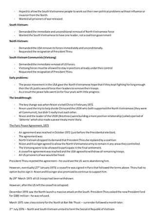 - Hopedto allowthe SouthVietnamese people toworkouttheirownpolitical problemswithoutinfluence or
invasionfromthe North.
- Wantedall prisonersof warreleased.
South Vietnam:
- Demandedthe immediate andunconditional removalof NorthVietnamese force
- Wantedthe SouthVietnamesetohave one leader,notacoalitiongovernment
North Vietnam:
- Demandedthe USA remove itsforcesimmediatelyandunconditionally.
- Requestedthe resignationof PresidentThieu
South VietnamCommunists(Vietcong)
- Demandedthe immediate removal of USforces.
- Vietcongforcesmustbe allowedtostayinpositionsalreadyundertheircontrol
- Requestedthe resignationof PresidentThieu
Early problems:
- The peace movementinthe USA gave the NorthVietnamese hope thatif theykeptfightingforlongenough
thenthe US publicwouldforce theirleaderstoremove theirtroops.
- As a resultthe peace talkswentonfor fouryearswithlittle progress.
The breakthrough:
- The keychange waswhenNixonvisitedChinainFebruary1972.
- Nixonusedthe triptohelpdivide Chinaandthe USSR who bothsupportedthe NorthVietnamese(theywere
all Communist),butdidn’treallytrusteachother.
- Nixonandthe leaderof the USSR (Brezhnev) werebuildingamore positive relationship(calledaperiodof
‘détente’whichalsomade apeace treatymore likely.
The Paris Peace Agreement,1973
- An agreementwasreachedinOctober1972 (justbefore the Presidential election).
- The agreementwas:
- NorthVietnamdroppeditsdemandthatPresidentThieube replacedbyacoalition
- NixonandKissingeragreedtoallowthe NorthVietnamesearmytoremaininany areastheycontrolled.
- The Vietcongwere tobe allowedtoparticipate inthe final settlement.
- A ceasefire agreementwasreachedandthe USA agreedtowithdraw all remainingtroops.
- All US prisonersof warwould be freed.
PresidentThieurejectedthe agreement –he couldsee the US were abandoninghim.
However,eventually(27th
January1973) a ceasefire wassignedinParisthatfollowedthe termsabove.Thieuhadno
optionbutto signit.NixonandKissingeralso promisedtocontinue tosupporthim.
By 29th
March 1973 all US troopshad beenwithdrawn.
However,afterthe US leftthe ceasefirecollapsed.
December1974 saw the Northlauncha massive attackonthe South.PresidentThieuaskedthe new PresidentFord
for $300 million –he wasrefused.
March 1975 saw a keyvictoryforthe Northat Ban Me Thuot – surrenderfollowedamonthlater.
2nd
July1976 – Northand SouthVietnamunitedtoformthe SocialistRepublicof Vietnam
 