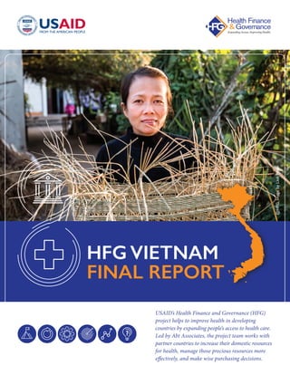 USAID’s Health Finance and Governance (HFG)
project helps to improve health in developing
countries by expanding people’s access to health care.
Led by Abt Associates, the project team works with
partner countries to increase their domestic resources
for health, manage those precious resources more
effectively, and make wise purchasing decisions.
HFG VIETNAM
FINAL REPORT @HFG,ImagebyLinhPham
 