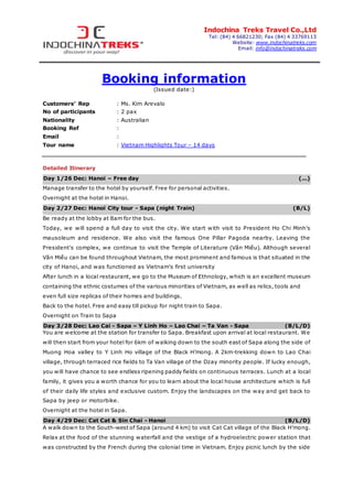 Indochina Treks Travel Co.,Ltd
Tel: (84) 4 66821230; Fax (84) 4 33769113
Website: www.indochinatreks.com
Email: info@indochinatreks.com
Booking information
(Issued date:)
Customers’ Rep : Ms. Kim Arevalo
No of participants : 2 pax
Nationality : Australian
Booking Ref :
Email :
Tour name : Vietnam Highlights Tour – 14 days
Detailed Itinerary
Day 1/26 Dec: Hanoi – Free day (...)
Manage transfer to the hotel by yourself. Free for personal activities.
Overnight at the hotel in Hanoi.
Day 2/27 Dec: Hanoi City tour - Sapa (night Train) (B/L)
Be ready at the lobby at 8am for the bus.
Today, we will spend a full day to visit the city. We start with visit to President Ho Chi Minh's
mausoleum and residence. We also visit the famous One Pillar Pagoda nearby. Leaving the
President's complex, we continue to visit the Temple of Literature (Văn Miếu). Although several
Văn Miếu can be found throughout Vietnam, the most prominent and famous is that situated in the
city of Hanoi, and was functioned as Vietnam's first university
After lunch in a local restaurant, we go to the Museum of Ethnology, which is an excellent museum
containing the ethnic costumes of the various minorities of Vietnam, as well as relics, tools and
even full size replicas of their homes and buildings.
Back to the hotel. Free and easy till pickup for night train to Sapa.
Overnight on Train to Sapa
Day 3/28 Dec: Lao Cai - Sapa – Y Linh Ho – Lao Chai – Ta Van - Sapa (B/L/D)
You are welcome at the station for transfer to Sapa. Breakfast upon arrival at local restaurant. We
will then start from your hotel for 6km of walking down to the south east of Sapa along the side of
Muong Hoa valley to Y Linh Ho village of the Black H’mong. A 2km-trekking down to Lao Chai
village, through terraced rice fields to Ta Van village of the Dzay minority people. If lucky enough,
you will have chance to see endless ripening paddy fields on continuous terraces. Lunch at a local
family, it gives you a worth chance for you to learn about the local house architecture which is full
of their daily life styles and exclusive custom. Enjoy the landscapes on the way and get back to
Sapa by jeep or motorbike.
Overnight at the hotel in Sapa.
Day 4/29 Dec: Cat Cat & Sin Chai - Hanoi (B/L/D)
A walk down to the South-west of Sapa (around 4 km) to visit Cat Cat village of the Black H’mong.
Relax at the food of the stunning waterfall and the vestige of a hydroelectric power station that
was constructed by the French during the colonial time in Vietnam. Enjoy picnic lunch by the side
 