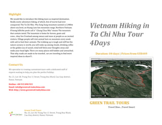 Highlight
We would like to introduce this hiking tours as inspired destination.
Really exotic adventure hiking, of which, few of tourist had ever
conquered. The Ta Chi Nhu- Phu Song Sung mountain summit is 2,980m
above sea level, on Hoang Lien Son mountain range, Northern Vietnam.
H’mong hilltribe peole call it ” Chung Chua Nha” means The mountain
that contain metal. The mountain is home for horses, goats and
cows…they live Freeland among nature and stare at people as un-invited
visitors. Village people will visit animal huts on mountain every week
with salt to feed their animals. The trekking up is tough and stiff but the
nature scenery is worth, you will wake up among clouds, drinking coffee
at the golden sea of sunset, wind will blow your thoughts away and
make your head light. There are many places still hidden and untouched.
That why roads are made to be traveled , we are traveling to find more
inspired ideas to share!!!.

Vietnam Hiking in
Ta Chi Nhu Tour
4Days
Duration: 04 days | Prices from US$449

Contact Us
We specialise in creating customised tours with a dedicated staff of
experts waiting to help you plan the perfect holiday:
No. 21, Lot 1B, Trung Yen 11 Street, Trung Hoa Ward, Cau Giay district,
Hanoi, Vietnam
Hotline: +84 915 890 923
Email: info@greentrail-indochina.com
Web: http://www.greentrail-indochina.com

GREEN TRAIL TOURS
Travel Slow…Travel Smart
Green Trail Tours
No. 21, Lot 1B, Trung Yen 11 Street, Trung Hoa Ward,
Cau Giay district, Hanoi, Vietnam

 
