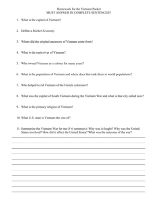Homework for the Vietnam Packet
MUST ANSWER IN COMPLETE SENTENCES!!
1. What is the capital of Vietnam?
2. Define a Market Economy.
3. Where did the original ancestors of Vietnam come from?
4. What is the main river of Vietnam?
5. Who owned Vietnam as a colony for many years?
6. What is the population of Vietnam and where does that rank them in world populations?
7. Who helped to rid Vietnam of the French colonizers?
8. What was the capital of South Vietnam during the Vietnam War and what is that city called now?
9. What is the primary religion of Vietnam?
10. What U.S. state is Vietnam the size of?
11. Summarize the Vietnam War for me (5-6 sentences): Why was it fought? Why was the United
States involved? How did it affect the United States? What was the outcome of the war?
_____________________________________________________________________________________
_____________________________________________________________________________________
_____________________________________________________________________________________
_____________________________________________________________________________________
_____________________________________________________________________________________
_____________________________________________________________________________________
_____________________________________________________________________________________
_____________________________________________________________________________________
_____________________________________________________________________________________
_____________________________________________________________________________________
_____________________________________________________________________________________
 