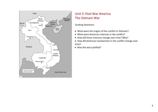 Unit 3: Post War America
The Vietnam War
Guiding Questions

• What were the origins of the conflict in Vietnam? 
• What were American interests in the conflict? 
• How did these interests change over time? Why? 
• How did American involvement in the conflict change over 
time? 
• Was this war justified? 




                                                              1
 