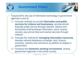 Government Vision

Toward 2015, the use of information technology in government
agencies is aim to
(1) Innovate methods to provide information and public
    services for citizens and businesses, provide almost
    basically public service through network, citizens and
    businesses shall exchange information, send, receive
    records, pay service fees and receive services through
    network
(2) Innovate the method for managing information resources,
    develop national databases on people, land, finance,
    economy, industry and commerce as platform to deploy e-
    government
(3) Construct the electronic working environment among
    government agencies in the whole country
                     All Rights reserved - © IMT 2008      16
 