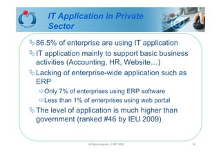 IT Application in Private
   Sector
86.5% of enterprise are using IT application
IT application mainly to support basic business
activities (Accounting, HR, Website…)
Lacking of enterprise-wide application such as
ERP
  Only 7% of enterprises using ERP software
  Less than 1% of enterprises using web portal
The level of application is much higher than
government (ranked #46 by IEU 2009)


                 All Rights reserved - © IMT 2008   18
 