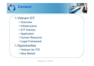 Content


Vietnam ICT
  Overview
  Infrastructure
  ICT Industry
  Application
  Human Resource
  Legal Framework
Opportunities
  Vietnam for ITO
  New Market

                All Rights reserved - © IMT 2008   2
 
