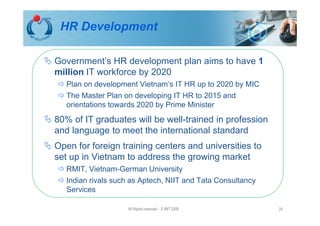 HR Development

Government’s HR development plan aims to have 1
million IT workforce by 2020
   Plan on development Vietnam’s IT HR up to 2020 by MIC
   The Master Plan on developing IT HR to 2015 and
   orientations towards 2020 by Prime Minister
80% of IT graduates will be well-trained in profession
and language to meet the international standard
Open for foreign training centers and universities to
set up in Vietnam to address the growing market
   RMIT, Vietnam-German University
   Indian rivals such as Aptech, NIIT and Tata Consultancy
   Services

                    All Rights reserved - © IMT 2008         24
 