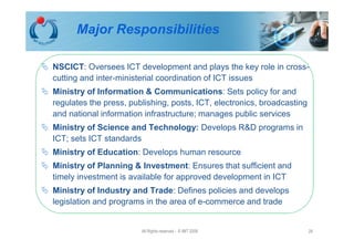 Major Responsibilities

NSCICT: Oversees ICT development and plays the key role in cross-
cutting and inter-ministerial coordination of ICT issues
Ministry of Information & Communications: Sets policy for and
regulates the press, publishing, posts, ICT, electronics, broadcasting
and national information infrastructure; manages public services
Ministry of Science and Technology: Develops R&D programs in
ICT; sets ICT standards
Ministry of Education: Develops human resource
Ministry of Planning & Investment: Ensures that sufficient and
timely investment is available for approved development in ICT
Ministry of Industry and Trade: Defines policies and develops
legislation and programs in the area of e-commerce and trade


                        All Rights reserved - © IMT 2008                 28
 