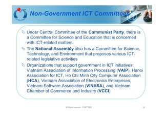 Non-Government ICT Committees

Under Central Committee of the Communist Party, there is
a Committee for Science and Education that is concerned
with ICT-related matters
The National Assembly also has a Committee for Science,
Technology, and Environment that proposes various ICT-
related legislative activities
Organizations that support government in ICT initiatives:
Vietnam Association of Information Processing (VAIP), Hanoi
Association for ICT, Ho Chi Minh City Computer Association
(HCA), Vietnam Association of Electronics Enterprises,
Vietnam Software Association (VINASA), and Vietnam
Chamber of Commerce and Industry (VCCI)


                   All Rights reserved - © IMT 2008       29
 