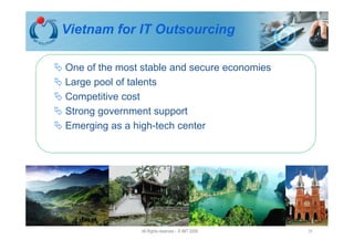 Vietnam for IT Outsourcing

One of the most stable and secure economies
Large pool of talents
Competitive cost
Strong government support
Emerging as a high-tech center




               All Rights reserved - © IMT 2008   31
 