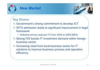 New Market

Key Drivers
  Government’s strong commitment to develop ICT
  WTO admission leads to significant improvement in legal
  framework
     Software privacy reduced 7% from 2004 to 2009 (BSA)
  Strong FDI boosts IT investment demand within foreign
  business sector
  Increasing need from local business sector for IT
  solutions to improve business process and operation
  efficiency



                      All Rights reserved - © IMT 2008     33
 