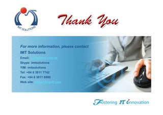 For more information, please contact
IMT Solutions
Email: sales@imt.com.vn
Skype: imtsolutions
YIM: imtsolutions
Tel: +84 8 3811 7742
Fax: +84 8 3811 6980
Web site: www.imt-soft.com
 