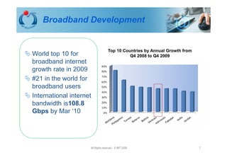 Broadband Development


                                    Top 10 Countries by Annual Growth from
World top 10 for                              Q4 2008 to Q4 2009
broadband internet
growth rate in 2009
#21 in the world for
broadband users
International internet
bandwidth is108.8
Gbps by Mar ‘10




                     All Rights reserved - © IMT 2008                        7
 