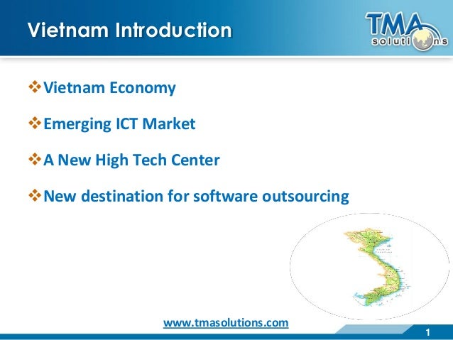 1
Vietnam Introduction
Vietnam Economy
Emerging ICT Market
A New High Tech Center
New destination for software outsourcing
www.tmasolutions.com
 