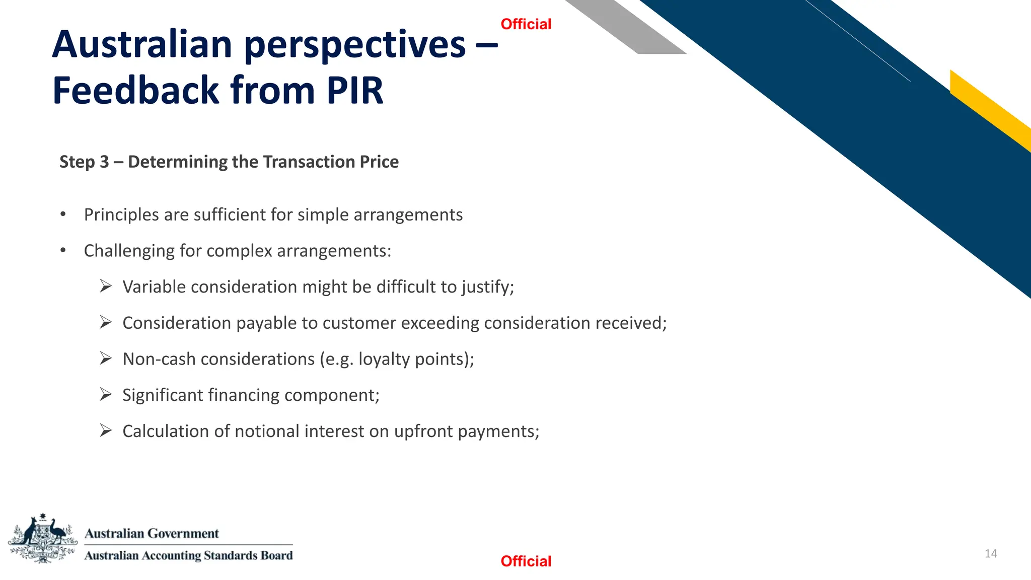 14
Australian perspectives –
Feedback from PIR
Official
Official
StSSt
Step 3 – Determining the Transaction Price
• Principles are sufficient for simple arrangements
• Challenging for complex arrangements:
➢ Variable consideration might be difficult to justify;
➢ Consideration payable to customer exceeding consideration received;
➢ Non-cash considerations (e.g. loyalty points);
➢ Significant financing component;
➢ Calculation of notional interest on upfront payments;
 