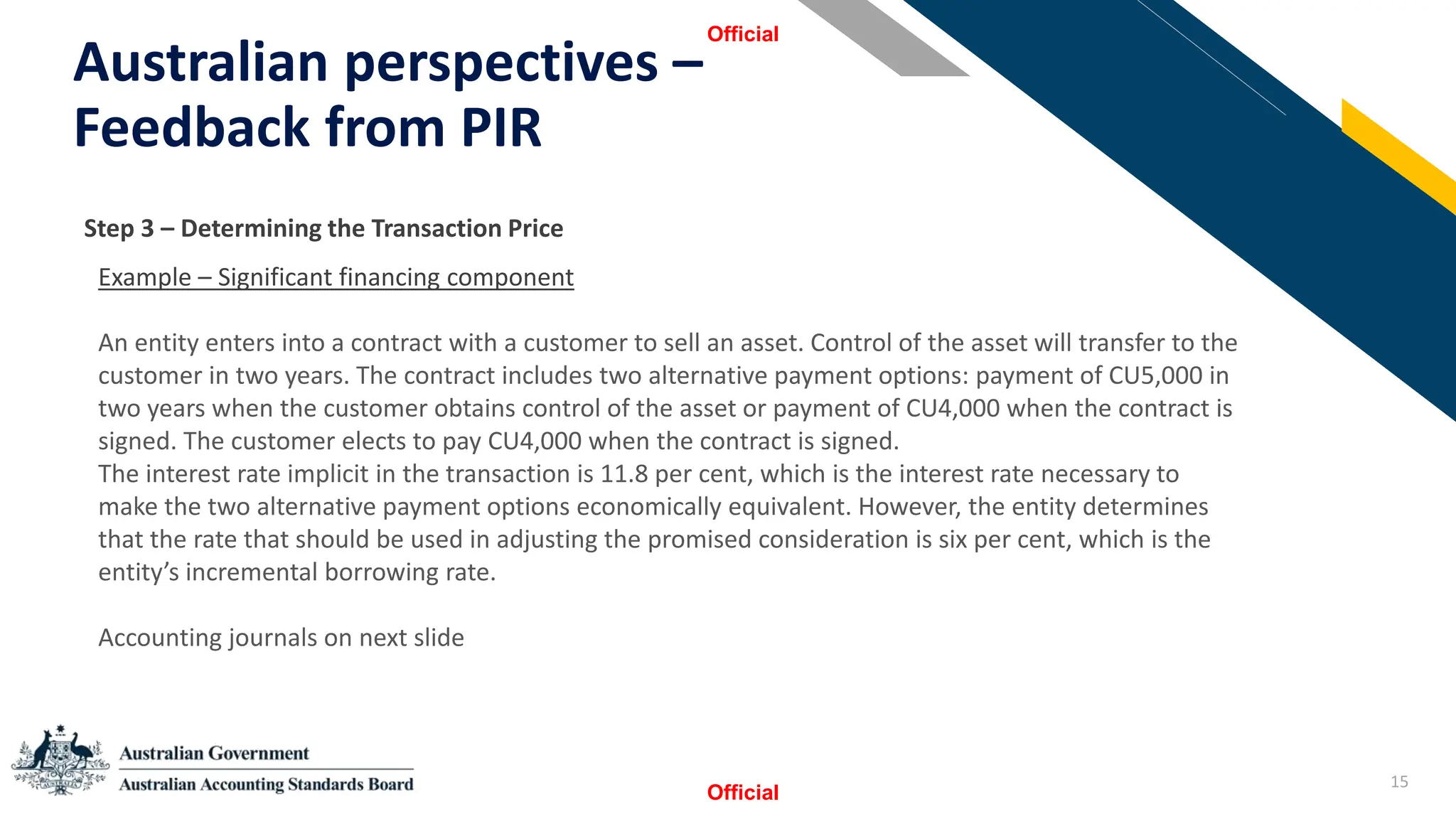 15
Australian perspectives –
Feedback from PIR
Official
Official
StSSt
Step 3 – Determining the Transaction Price
Example – Significant financing component
An entity enters into a contract with a customer to sell an asset. Control of the asset will transfer to the
customer in two years. The contract includes two alternative payment options: payment of CU5,000 in
two years when the customer obtains control of the asset or payment of CU4,000 when the contract is
signed. The customer elects to pay CU4,000 when the contract is signed.
The interest rate implicit in the transaction is 11.8 per cent, which is the interest rate necessary to
make the two alternative payment options economically equivalent. However, the entity determines
that the rate that should be used in adjusting the promised consideration is six per cent, which is the
entity’s incremental borrowing rate.
Accounting journals on next slide
 