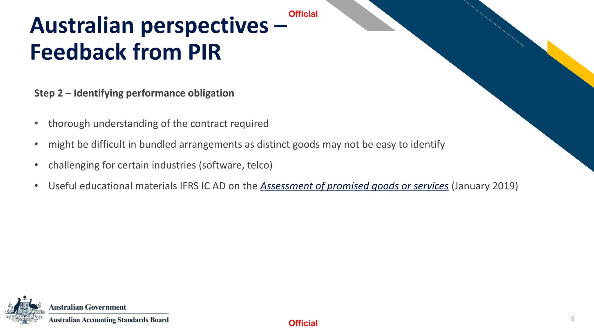 8
Australian perspectives –
Feedback from PIR
Official
Official
StSSt
Step 2 – Identifying performance obligation
• thorough understanding of the contract required
• might be difficult in bundled arrangements as distinct goods may not be easy to identify
• challenging for certain industries (software, telco)
• Useful educational materials IFRS IC AD on the Assessment of promised goods or services (January 2019)
 