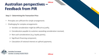 14
Australian perspectives –
Feedback from PIR
Official
Official
StSSt
Step 3 – Determining the Transaction Price
• Principles are sufficient for simple arrangements
• Challenging for complex arrangements:
➢ Variable consideration might be difficult to justify;
➢ Consideration payable to customer exceeding consideration received;
➢ Non-cash considerations (e.g. loyalty points);
➢ Significant financing component;
➢ Calculation of notional interest on upfront payments;
 