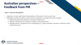 23
Australian perspectives –
Feedback from PIR
Official
Official
StSSt
Step 5 – Revenue Recognition
• In general, no issue with determining whether at the point in time or over time
• Challenges to determine gross vs net revenue recognition in arrangements with an agent
➢ Significant judgement required in complex arrangements
➢ Reliance often placed on indicators instead of assessing control
➢ Multiple parties’ arrangements are challenging (e.g. credit cardholder, merchant, merchant’s bank,
credit card issuer)
 