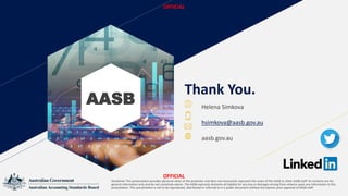 Thank You.
AASB
Image result for yellow linkedin icons
Image result for twitter icon
Disclaimer This presentation provides personal views of the presenter and does not necessarily represent the views of the AASB or other AASB staff. Its contents are for
general information only and do not constitute advice. The AASB expressly disclaims all liability for any loss or damages arising from reliance upon any information in this
presentation. This presentation is not to be reproduced, distributed or referred to in a public document without the express prior approval of AASB staff.
OFFICIAL
OFFICIAL
Helena Simkova
hsimkova@aasb.gov.au
aasb.gov.au
 