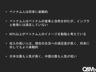 • ベトナム人は将来に楽観的
• ベトナム人はベトナムの食事と自然を好むが、インフラ
と教育には満足していない
• 60%以上がベトナム人のイメージを勤勉と考えている
• 収入の高い人は、現在の生活への満足度が高く、将来に
対してもより楽観的
• 日本は最も人気が高く、中国は最も人気が低い
 