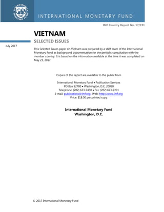 © 2017 International Monetary Fund
IMF Country Report No. 17/191
VIETNAM
SELECTED ISSUES
This Selected Issues paper on Vietnam was prepared by a staff team of the International
Monetary Fund as background documentation for the periodic consultation with the
member country. It is based on the information available at the time it was completed on
May 23, 2017.
Copies of this report are available to the public from
International Monetary Fund  Publication Services
PO Box 92780  Washington, D.C. 20090
Telephone: (202) 623-7430  Fax: (202) 623-7201
E-mail: publications@imf.org Web: http://www.imf.org
Price: $18.00 per printed copy
International Monetary Fund
Washington, D.C.
July 2017
 