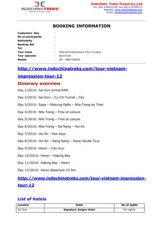 BOOKING INFORMATION
Customers’ Rep :
No of participants :
Nationality :
Booking Ref :
Tel :
Tour name : Vietnam Impression Tour 12 days
Tour operator : Kelvin Do
Mobile : 84 – 986759655
http://www.indochinatreks.com/tour-vietnam-
impression-tour-12
Itinerary overview
Day 1/2016: Sai Gon arrival 9AM
Day 2/2016: Sai Gon – Cu Chi Tunnel - City
Day 3/2016: Sapa – Mekong Delta – Nha Trang by Train
Day 4/2016: Nha Trang – Free at Leisure
Day 5/2016: Nha Trang – Free at Leisure
Day 6/2016: Nha Trang – Da Nang – Hoi An
Day 7/2016: Hoi An - free days
Day 8/2016: Hoi An – Dang Nang – Hanoi foodie Tour
Day 9/2016: Hanoi – City tour
Day 10/2016: Hanoi – Halong Bay
Day 11/2016: Halong Bay - Hanoi
Day 12/2016: Hanoi departure 10 Am
http://www.indochinatreks.com/tour-vietnam-impression-
tour-12
List of hotels
Location Hotel No of nights
Sai Gon Signature Saigon Hotel 02 nights
Indochina Treks Travel Co.,Ltd
Tel: (84) 4 66821230; Fax (84) 4 33769113
Website: www.indochinatreks.com
Email: info@indochinatreks.com
 