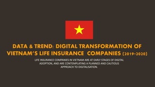 DATA & TREND: DIGITAL TRANSFORMATION OF
VIETNAM’S LIFE INSURANCE COMPANIES (2019-2020)
LIFE INSURANCE COMPANIES IN VIETNAM ARE AT EARLY STAGES OF DIGITAL
ADOPTION, AND ARE CONTEMPLATING A PLANNED AND CAUTIOUS
APPROACH TO DIGITALISATION.
 