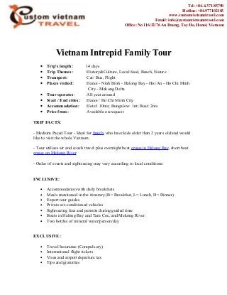 Vietnam Intrepid Family Tour
• Trip's length: 14 days
• Trip Themes: History&Culture, Local food, Beach, Nature
• Transport: Car/ Bus, Flight
• Places visited: Hanoi - Ninh Binh - Halong Bay - Hoi An - Ho Chi Minh
City - Mekong Delta
• Tour operates: All year around
• Start / End cities: Hanoi / Ho Chi Minh City
• Accommodation: Hotel: 10nts; Bungalow: 1nt; Boat: 2nts
• Price from: Available on request
TRIP FACTS:
- Medium Paced Tour - Ideal for family who have kids older than 2 years old and would
like to visit the whole Vietnam
- Tour utilises air and coach travel plus overnight boat cruise in Halong Bay, short boat
cruise on Mekong River
- Order of events and sightseeing may vary according to local conditions
INCLUSIVE:
• Accommodation with daily breakfasts
• Meals mentioned in the itinerary (B= Breakfast, L= Lunch, D= Dinner)
• Expert tour guides
• Private air-conditioned vehicles
• Sightseeing fees and permits during guided time
• Boats in Halong Bay and Tam Coc, and Mekong River
• Two bottles of mineral water/person/day
EXCLUSIVE:
• Travel Insurance (Compulsory)
• International flight tickets
• Visas and airport departure tax
• Tips and gratuities
Tel: +84.4.371 85750
Hotline: +84.977102103
www.customvietnamtravel.com
Email: info@customvietnamtravel.com
Office: No 116/32/76 An Duong, Tay Ho, Hanoi, Vietnam
 