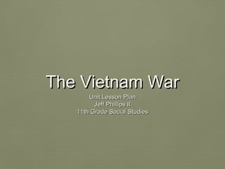 The Vietnam WarThe Vietnam War
Unit Lesson PlanUnit Lesson Plan
Jeff Phillips IIJeff Phillips II
11th Grade Social Studies11th Grade Social Studies
 