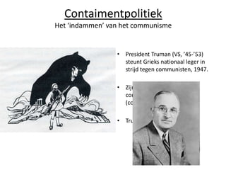 Contaimentpolitiek
Het ‘indammen’ van het communisme


                 • President Truman (VS, ’45-’53)
                   steunt Grieks nationaal leger in
                   strijd tegen communisten, 1947.

                 • Zijn idee was: de VS moet
                   communisme indammen
                   (containment).

                 • Truman-doctrine
 