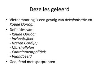Deze les geleerd
• Vietnamoorlog is een gevolg van dekolonisatie en
  Koude Oorlog;
• Definities van:
  - Koude Oorlog;
  - invloedssfeer
  - IJzeren Gordijn;
  - Marshallplan
  - Containmentpolitiek
  - Vijandbeeld
• Geoefend met spotprenten
 