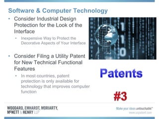 Software & Computer Technology
• Consider Industrial Design
Protection for the Look of the
Interface
• Inexpensive Way to Protect the
Decorative Aspects of Your Interface
• Consider Filing a Utility Patent
for New Technical Functional
Features
• In most countries, patent
protection is only available for
technology that improves computer
function
 