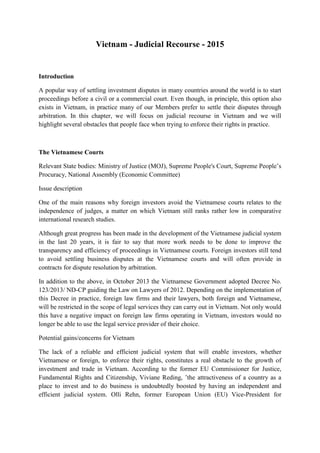 Vietnam - Judicial Recourse - 2015
Introduction
A popular way of settling investment disputes in many countries around the world is to start
proceedings before a civil or a commercial court. Even though, in principle, this option also
exists in Vietnam, in practice many of our Members prefer to settle their disputes through
arbitration. In this chapter, we will focus on judicial recourse in Vietnam and we will
highlight several obstacles that people face when trying to enforce their rights in practice.
The Vietnamese Courts
Relevant State bodies: Ministry of Justice (MOJ), Supreme People's Court, Supreme People’s
Procuracy, National Assembly (Economic Committee)
Issue description
One of the main reasons why foreign investors avoid the Vietnamese courts relates to the
independence of judges, a matter on which Vietnam still ranks rather low in comparative
international research studies.
Although great progress has been made in the development of the Vietnamese judicial system
in the last 20 years, it is fair to say that more work needs to be done to improve the
transparency and efficiency of proceedings in Vietnamese courts. Foreign investors still tend
to avoid settling business disputes at the Vietnamese courts and will often provide in
contracts for dispute resolution by arbitration.
In addition to the above, in October 2013 the Vietnamese Government adopted Decree No.
123/2013/ ND-CP guiding the Law on Lawyers of 2012. Depending on the implementation of
this Decree in practice, foreign law firms and their lawyers, both foreign and Vietnamese,
will be restricted in the scope of legal services they can carry out in Vietnam. Not only would
this have a negative impact on foreign law firms operating in Vietnam, investors would no
longer be able to use the legal service provider of their choice.
Potential gains/concerns for Vietnam
The lack of a reliable and efficient judicial system that will enable investors, whether
Vietnamese or foreign, to enforce their rights, constitutes a real obstacle to the growth of
investment and trade in Vietnam. According to the former EU Commissioner for Justice,
Fundamental Rights and Citizenship, Viviane Reding, ’the attractiveness of a country as a
place to invest and to do business is undoubtedly boosted by having an independent and
efficient judicial system. Olli Rehn, former European Union (EU) Vice-President for
 