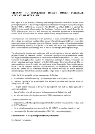 VIETNAM TO IMPLEMENT DIRECT POWER PURCHASE
MECHANISM AFTER 2021
On 8 April 2021, the Ministry of Industry and Trade published the latest Draft Circular on the
pilot implementation of the direct power purchase between renewable power project developers
(RE GENCO or GENCO) and consumers (“the Draft”). As of July 2021, it is reported that
MOIT is in the middle of preparation for Applicants Conference and Launch Event for the
DPPA pilot program launch as well as reviewing transaction agreements, a one-stop-shop
website for all information on the scheme and facilitating an application review process.
This mechanism suits customers who are committed to clean, sustainable energy use. DPPA
allows direct access to and purchase of an amount of electricity generated from a renewable-
energy generating unit through a long-term, bilateral contract with the price and duration of the
contract mutually agreed by both parties. As a result, DPPA can help corporates to manage
price fluctuations and reduce energy bills as well as facilitating a positive public image.
The pilot is to be implemented nationwide with a total capacity of selected wind and solar
projects of 1 GW (or 1000 MW) at max. The nominal capacity of each project must be 30 MW
and the project must have been listed in a National Power Development Plan. The GENCO and
Consumer must apply online together for participation in the pilot scheme. Consumers can
directly negotiate, purchase electricity with GENCO under a Fixed-term Contract. The two
parties shall agree upon electricity price and output in the Contract for future trading cycles.
GENCO and the consumer must also calculate and carry out payment for the contract output
under the Contract for the difference between the contract price and the market price (i.e.
reference price). Do note that consumers can be a single entity or a consortium of Consumers.
Under the Draft, renewable energy generators are defined as:
 organizations, individuals owing a grid-connected solar or wind power plant;
 installed capacity of the plant is more than 30 MW (conversion rate for solar plants: 01
MWp equals 0.8 MW);
 project already included in the power development plan that has been approved by
competent authority;
 have a binding principle agreement with consumers to sell electricity; and
 are selected for the pilot implementation of DPPA by competent authority.
Electricity consumers are:
 organizations, individuals purchasing electricity for industrial production at a voltage level
of 22 KV or higher;
 have a binding principle agreement with the RE GENCO to purchase electricity; and
 are selected for the pilot implementation of DPPA by competent authority.
Selection criteria of the pilot implementation participants:
For electricity generators:
 