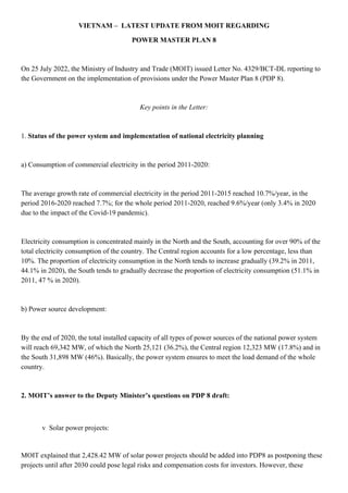 VIETNAM – LATEST UPDATE FROM MOIT REGARDING
POWER MASTER PLAN 8
On 25 July 2022, the Ministry of Industry and Trade (MOIT) issued Letter No. 4329/BCT-DL reporting to
the Government on the implementation of provisions under the Power Master Plan 8 (PDP 8).
Key points in the Letter:
1. Status of the power system and implementation of national electricity planning
a) Consumption of commercial electricity in the period 2011-2020:
The average growth rate of commercial electricity in the period 2011-2015 reached 10.7%/year, in the
period 2016-2020 reached 7.7%; for the whole period 2011-2020, reached 9.6%/year (only 3.4% in 2020
due to the impact of the Covid-19 pandemic).
Electricity consumption is concentrated mainly in the North and the South, accounting for over 90% of the
total electricity consumption of the country. The Central region accounts for a low percentage, less than
10%. The proportion of electricity consumption in the North tends to increase gradually (39.2% in 2011,
44.1% in 2020), the South tends to gradually decrease the proportion of electricity consumption (51.1% in
2011, 47 % in 2020).
b) Power source development:
By the end of 2020, the total installed capacity of all types of power sources of the national power system
will reach 69,342 MW, of which the North 25,121 (36.2%), the Central region 12,323 MW (17.8%) and in
the South 31,898 MW (46%). Basically, the power system ensures to meet the load demand of the whole
country.
2. MOIT’s answer to the Deputy Minister’s questions on PDP 8 draft:
v Solar power projects:
MOIT explained that 2,428.42 MW of solar power projects should be added into PDP8 as postponing these
projects until after 2030 could pose legal risks and compensation costs for investors. However, these
 