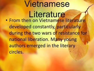 Vietnamese 
Literature 
• From then on Vietnamese literature 
developed constantly, particularly 
during the two wars of resistance for 
national liberation. Many young 
authors emerged in the literary 
circles. 
 