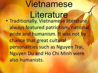 Vietnamese 
Literature 
• Traditionally, Vietnamese literature 
always featured patriotism, national 
pride and humanism. It was not by 
chance that great cultural 
personalities such as Nguyen Trai, 
Nguyen Du and Ho Chi Minh were 
also humanists. 
 