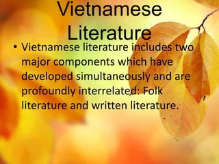 Vietnamese 
Literature 
• Vietnamese literature includes two 
major components which have 
developed simultaneously and are 
profoundly interrelated: Folk 
literature and written literature. 
 
