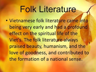 Folk Literature 
• Vietnamese folk literature came into 
being very early and had a profound 
effect on the spiritual life of the 
Viet's. The folk literature always 
praised beauty, humanism, and the 
love of goodness, and contributed to 
the formation of a national sense. 
 