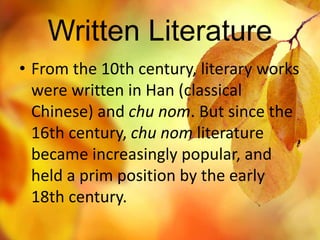 Written Literature 
• From the 10th century, literary works 
were written in Han (classical 
Chinese) and chu nom. But since the 
16th century, chu nom literature 
became increasingly popular, and 
held a prim position by the early 
18th century. 
 