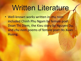 Written Literature 
• Well-known works written in chu nom 
included Chinh Phu Ngam by female poet 
Doan Thi Diem, the Kieu story by Nguyen Du, 
and chu nom poems of female poet Ho Xuan 
Huong. 
 