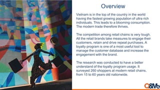 Overview
Vietnam is in the top of the country in the world
having the fastest growing population of ultra rich
individuals. This leads to a blooming consumption.
The modern trade therefore thrives.
The competition among retail chains is very tough.
All the retail brands take measures to engage their
customers, retain and drive repeat purchases. A
loyalty program is one of a most useful tool to
manage the customer database and increase the
engagement with the brand.
The research was conducted to have a better
understand of the loyalty program usage. It
surveyed 260 shoppers at modern retail chains,
from 15 to 60 years old nationwide.
 