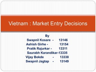By
Swapnil Kosare - 13146
Ashish Girhe - 13154
Pratik Rajurkar - 13311
Saurabh Karandikar-13335
Vijay Bokde - 13338
Swapnil Jagtap - 13149
Vietnam : Market Entry Decisions
 
