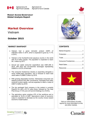MARKET ACCESS SECRETARIAT
Global Analysis Report
Market Overview
Vietnam
October 2015
MARKET SNAPSHOT
• Vietnam had a gross domestic product (GDP) of
US$186.2 billion in 2014, which is expected to grow by 11.7%
in 2015,
• Vietnam is the fourteenth-most populous country in the world
with 91.6 million people. The population is expected to reach
94.1 million by 2017.
• Annual per capita consumer expenditure was US$1,285 in
2014, with food and non-alcoholic beverages representing
US$453 or 35.2% of that total.
• The consumer foodservice industry is expanding alongside a
rising middle-class population, and is forecast to reach total
value sales of US$60.3 billion by 2018.
• With growing disposable incomes, Vietnamese consumers are
seeking products that offer convenience. Packaged food sales
continue to grow rapidly, and are expected to reach a value of
US$17.2 billion by 2019.
• The top packaged food company in the market is currently
PepsiCo Inc with a 25.1% value share, followed by Tan Hiep
Phat Group (17.5%) and JG Summit Holdings Inc (10.6%).
• The agriculture sector employs 47% of the workforce and is
estimated at 18.4% of GDP. Agriculture’s share of economic
output is expected to decrease as the country moves toward
economic modernization.
CONTENTS
Market Snapshot .............................1
Production .......................................2
Trade...............................................3
Consumer Foodservice ...................4
Retail Sales .....................................5
Resources .......................................6
Visit our online library of public
reports for more information on this
and other markets.
 