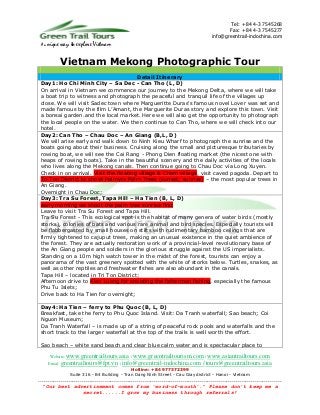 Tel: +84 4-3 7545268
                                                                                                  Fax: +84 4-3 7545277
                                                                                           info@greentrail-indochina.com
 A unique   way to explore Vietnam

            Vietnam Mekong Photographic Tour
                                        Detail Itinerary
 Day1: Ho Chi Minh City – Sa Dec - Can Tho (L, D)
 On arrival in Vietnam we commence our journey to the Mekong Delta, where we will take
 a boat trip to witness and photograph the peaceful and tranquil life of the villages up
 close. We will visit Sadec town where Margueritte Duras's famous novel Lover was set and
 made famous by the film L’Amant, the Marguerite Duras story and explore this town. Visit
 a bonsai garden.and the local market. Here we will also get the opportunity to photograph
 the local people on the water. We then continue to Can Tho, where we will check into our
 hotel.
 Day2: Can Tho – Chau Doc – An Giang (B,L, D)
 We will arise early and walk down to Ninh Kieu Wharf to photograph the sunrise and the
 boats going about their business. Cruising along the small and picturesque tributaries by
 rowing boat, we will see the Cai Rang - Phong Dien floating market (the nicest one with
 heaps of rowing boats). Take in the beautiful scenery and the daily activities of the locals
 who lives along the Mekong canals. Then continue going to Chau Doc via Long Xuyen.
 Check in on arrival. Visit the floating village & Cham village, visit caved pagoda. Depart to
 Tri Ton District to shoot Palmyra Palm Trees (sunset; sunrise) – the most popular trees in
 An Giang.
 Overnight in Chau Doc;
 Day3: Tra Su Forest, Tapa Hill – Ha Tien (B, L, D)
 early morning we shoot the palm tree sunrise first
 Leave to visit Tra Su Forest and Tapa Hill.
 Tra Su Forest - This ecological spot is the habitat of many genera of water birds (mostly
 storks), colonies of bats and various rare animal and bird species. Especially tourists will
 be flabbergasted by small houses on stilts with rudimentary bamboo ceilings that are
 firmly tightened to cajuput trees, making an unusual existence in the quiet ambience of
 the forest. They are actually restoration work of a provincial-level revolutionary base of
 the An Giang people and soldiers in the glorious struggle against the US imperialists.
 Standing on a 10m high watch tower in the midst of the forest, tourists can enjoy a
 panorama of the vast greenery spotted with the white of storks below. Turtles, snakes, as
 well as other reptiles and freshwater fishes are also abundant in the canals.
 Tapa Hill – located in Tri Ton District;
 Afternoon drive to Kien Luong for shooting the fishermen fishing, especially the famous
 Phu Tu Islets;
 Drive back to Ha Tien for overnight;

 Day4: Ha Tien – ferry to Phu Quoc (B, L, D)
 Breakfast, take the ferry to Phu Quoc Island. Visit: Da Tranh waterfall; Sao beach; Coi
 Nguon Museum;
 Da Tranh Waterfall – is made up of a string of peaceful rock pools and waterfalls and the
 short track to the larger waterfall at the top of the trails is well worth the effort.

 Sao beach – white sand beach and clear blue calm water and is spectacular place to

      Website: www.greentrailtours.asia / www.greentrailtourism.com / www.asiantrailtours.com
     Email: greentrailtours@fpt.vn / info@greentrail-indochina.com / tours@greentrailtours.asia
                                             Hotline: +84 977372399
                Suite 316 - B4 Building - Tran Dang Ninh Street - Cau Giay district - Hanoi - Vietnam
................................................................................................................................
  “Our best advertisement comes from 'word-of-mouth'.” Please don’t keep me a
                        secret......I grow my business through referrals!
 