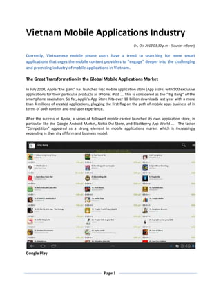 Vietnam Mobile Applications Industry
                                                                   04, Oct 2012 03:30 p.m - (Source: Infonet)

Currently, Vietnamese mobile phone users have a trend to searching for more smart
applications that urges the mobile content providers to "engage" deeper into the challenging
and promising industry of mobile applications in Vietnam.

The Great Transformation in the Global Mobile Applications Market

In July 2008, Apple-"the giant” has launched first mobile application store (App Store) with 500 exclusive
applications for their particular products as iPhone, iPod ... This is considered as the "Big Bang" of the
smartphone revolution. So far, Apple's App Store hits over 10 billion downloads last year with a more
than 4 millions of created applications, plugging the first flag on the path of mobile apps business of in
terms of both content and end-user experience.

After the success of Apple, a series of followed mobile carrier launched its own application store, in
particular like the Google Android Market, Nokia Ovi Store, and Blackberry App World ... The factor
"Competition" appeared as a strong element in mobile applications market which is increasingly
expanding in diversity of form and business model.




Google Play



                                                Page 1
 